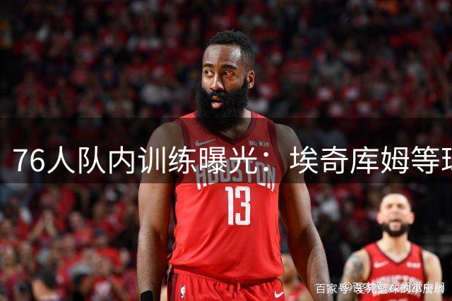 76人队内训练曝光：埃奇库姆等球员集体亮相